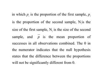in which p1
is the proportion of the first sample, p2
is the proportion of the second sample, N1
is the
size of the first sample, N2
is the size of the second
sample, and p is the mean proportion of
successes in all observations combined. The 0 in
the numerator indicates that the null hypothesis
states that the difference between the proportions
will not be significantly different from 0.
 