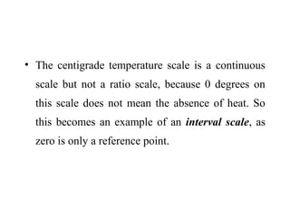 • The centigrade temperature scale is a continuous
scale but not a ratio scale, because 0 degrees on
this scale does not mean the absence of heat. So
this becomes an example of an interval scale, as
zero is only a reference point.
 