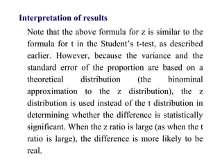Interpretation of results
Note that the above formula for z is similar to the
formula for t in the Student’s t-test, as described
earlier. However, because the variance and the
standard error of the proportion are based on a
theoretical distribution (the binominal
approximation to the z distribution), the z
distribution is used instead of the t distribution in
determining whether the difference is statistically
significant. When the z ratio is large (as when the t
ratio is large), the difference is more likely to be
real.
 