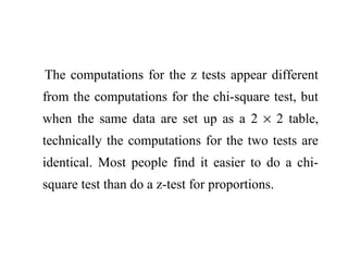 The computations for the z tests appear different
from the computations for the chi-square test, but
when the same data are set up as a 2 × 2 table,
technically the computations for the two tests are
identical. Most people find it easier to do a chi-
square test than do a z-test for proportions.
 