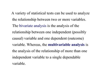 A variety of statistical tests can be used to analyze
the relationship between two or more variables.
The bivariate analysis is the analysis of the
relationship between one independent (possibly
causal) variable and one dependent (outcome)
variable. Whereas, the multivariable analysis is
the analysis of the relationship of more than one
independent variable to a single dependable
variable.
 