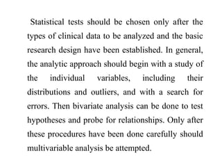 Statistical tests should be chosen only after the
types of clinical data to be analyzed and the basic
research design have been established. In general,
the analytic approach should begin with a study of
the individual variables, including their
distributions and outliers, and with a search for
errors. Then bivariate analysis can be done to test
hypotheses and probe for relationships. Only after
these procedures have been done carefully should
multivariable analysis be attempted.
 