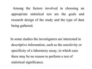 Among the factors involved in choosing an
appropriate statistical test are the goals and
research design of the study and the type of data
being gathered.
In some studies the investigators are interested in
descriptive information, such as the sensitivity or
specificity of a laboratory assay, in which case
there may be no reason to perform a test of
statistical significance.
 