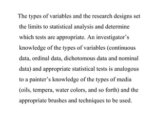 The types of variables and the research designs set
the limits to statistical analysis and determine
which tests are appropriate. An investigator’s
knowledge of the types of variables (continuous
data, ordinal data, dichotomous data and nominal
data) and appropriate statistical tests is analogous
to a painter’s knowledge of the types of media
(oils, tempera, water colors, and so forth) and the
appropriate brushes and techniques to be used.
 