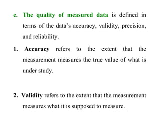 e. The quality of measured data is defined in
terms of the data’s accuracy, validity, precision,
and reliability.
1. Accuracy refers to the extent that the
measurement measures the true value of what is
under study.
2. Validity refers to the extent that the measurement
measures what it is supposed to measure.
 