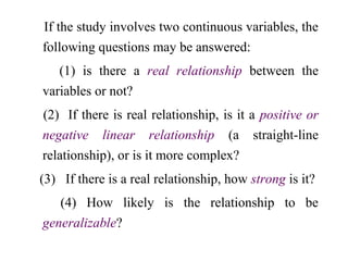 If the study involves two continuous variables, the
following questions may be answered:
(1) is there a real relationship between the
variables or not?
(2) If there is real relationship, is it a positive or
negative linear relationship (a straight-line
relationship), or is it more complex?
(3) If there is a real relationship, how strong is it?
(4) How likely is the relationship to be
generalizable?
 