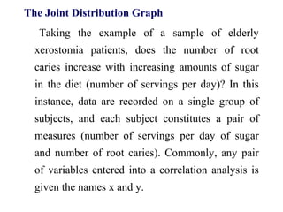 The Joint Distribution Graph
Taking the example of a sample of elderly
xerostomia patients, does the number of root
caries increase with increasing amounts of sugar
in the diet (number of servings per day)? In this
instance, data are recorded on a single group of
subjects, and each subject constitutes a pair of
measures (number of servings per day of sugar
and number of root caries). Commonly, any pair
of variables entered into a correlation analysis is
given the names x and y.
 