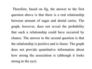 Therefore, based on fig, the answer to the first
question above is that there is a real relationship
between amount of sugar and dental caries. The
graph, however, does not reveal the probability
that such a relationship could have occurred by
chance. The answer to the second question is that
the relationship is positive and is linear. The graph
does not provide quantitative information about
how strong the association is (although it looks
strong to the eye).
 