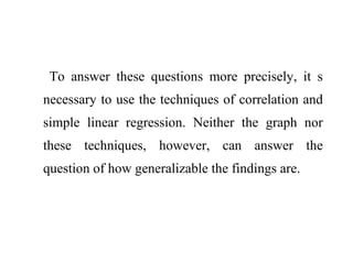 To answer these questions more precisely, it s
necessary to use the techniques of correlation and
simple linear regression. Neither the graph nor
these techniques, however, can answer the
question of how generalizable the findings are.
 