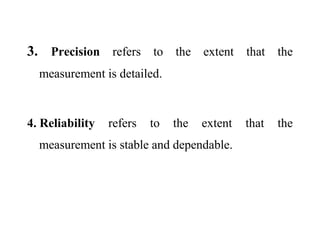 3. Precision refers to the extent that the
measurement is detailed.
4. Reliability refers to the extent that the
measurement is stable and dependable.
 