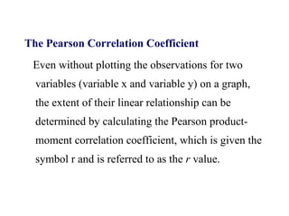 The Pearson Correlation Coefficient
Even without plotting the observations for two
variables (variable x and variable y) on a graph,
the extent of their linear relationship can be
determined by calculating the Pearson product-
moment correlation coefficient, which is given the
symbol r and is referred to as the r value.
 
