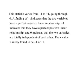 This statistic varies from –1 to +1, going through
0. A finding of –1indicates that the two variables
have a perfect negative linear relationship; +1
indicates that they have a perfect positive linear
relationship; and 0 indicates that the two variables
are totally independent of each other. The r value
is rarely found to be –1 or +1.
 
