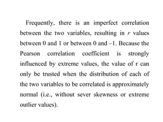 Frequently, there is an imperfect correlation
between the two variables, resulting in r values
between 0 and 1 or between 0 and –1. Because the
Pearson correlation coefficient is strongly
influenced by extreme values, the value of r can
only be trusted when the distribution of each of
the two variables to be correlated is approximately
normal (i.e., without sever skewness or extreme
outlier values).
 