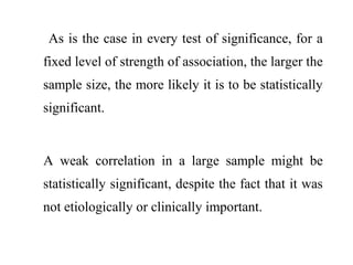 As is the case in every test of significance, for a
fixed level of strength of association, the larger the
sample size, the more likely it is to be statistically
significant.
A weak correlation in a large sample might be
statistically significant, despite the fact that it was
not etiologically or clinically important.
 