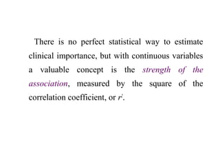 There is no perfect statistical way to estimate
clinical importance, but with continuous variables
a valuable concept is the strength of the
association, measured by the square of the
correlation coefficient, or r2
.
 