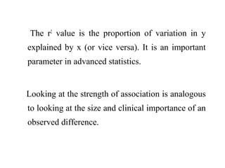 The r2
value is the proportion of variation in y
explained by x (or vice versa). It is an important
parameter in advanced statistics.
Looking at the strength of association is analogous
to looking at the size and clinical importance of an
observed difference.
 