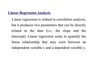 Linear Regression Analysis
Linear regression is related to correlation analysis,
but it produces two parameters that can be directly
related to the data (i.e., the slope and the
intercept). Linear regression seeks to quantify the
linear relationship that may exist between an
independent variable x and a dependent variable y.
 