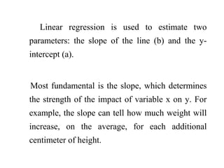 Linear regression is used to estimate two
parameters: the slope of the line (b) and the y-
intercept (a).
Most fundamental is the slope, which determines
the strength of the impact of variable x on y. For
example, the slope can tell how much weight will
increase, on the average, for each additional
centimeter of height.
 