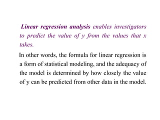 Linear regression analysis enables investigators
to predict the value of y from the values that x
takes.
In other words, the formula for linear regression is
a form of statistical modeling, and the adequacy of
the model is determined by how closely the value
of y can be predicted from other data in the model.
 