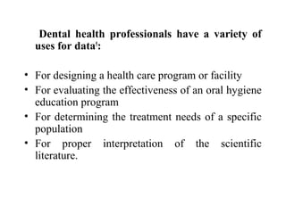 Dental health professionals have a variety of
uses for data5
:
• For designing a health care program or facility
• For evaluating the effectiveness of an oral hygiene
education program
• For determining the treatment needs of a specific
population
• For proper interpretation of the scientific
literature.
 