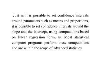 Just as it is possible to set confidence intervals
around parameters such as means and proportions,
it is possible to set confidence intervals around the
slope and the intercept, using computations based
on linear regression formulas. Most statistical
computer programs perform these computations
and are within the scope of advanced statistics.
 