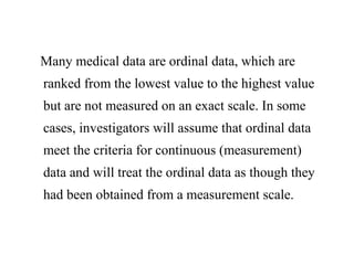 Many medical data are ordinal data, which are
ranked from the lowest value to the highest value
but are not measured on an exact scale. In some
cases, investigators will assume that ordinal data
meet the criteria for continuous (measurement)
data and will treat the ordinal data as though they
had been obtained from a measurement scale.
 