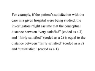 For example, if the patient’s satisfaction with the
care in a given hospital were being studied, the
investigators might assume that the conceptual
distance between “very satisfied” (coded as a 3)
and “fairly satisfied” (coded as a 2) is equal to the
distance between “fairly satisfied” (coded as a 2)
and “unsatisfied” (coded as a 1).
 