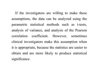 If the investigators are willing to make these
assumptions, the data can be analyzed using the
parametric statistical methods such as t-tests,
analysis of variance, and analysis of the Pearson
correlation coefficient. However, sometimes
clinical investigators make this assumption when
it is appropriate, because the statistics are easier to
obtain and are more likely to produce statistical
significance.
 