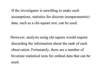 If the investigator is unwilling to make such
assumptions, statistics for discrete (nonparametric)
data, such as a chi-square test, can be used.
However, analysis using chi-square would require
discarding the information about the rank of each
observation. Fortunately, there are a number of
bivariate statistical tests for ordinal data that can be
used.
 