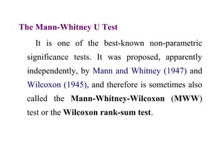 The Mann-Whitney U Test
It is one of the best-known non-parametric
significance tests. It was proposed, apparently
independently, by Mann and Whitney (1947) and
Wilcoxon (1945), and therefore is sometimes also
called the Mann-Whitney-Wilcoxon (MWW)
test or the Wilcoxon rank-sum test.
 