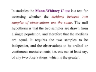In statistics the Mann-Whitney U test is a test for
assessing whether the meidans between two
samples of observations are the same. The null
hypothesis is that the two samples are drawn from
a single population, and therefore that the medians
are equal. It requires the two samples to be
independet, and the observations to be ordinal or
continuous measurements, i.e. one can at least say,
of any two observations, which is the greater.
 