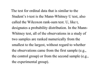 The test for ordinal data that is similar to the
Student’s t-test is the Mann-Whitney U test, also
called the Wilcoxon rank-sum test. U, like t,
designates a probability distribution. In the Mann-
Whitney test, all of the observations in a study of
two samples are ranked numerically from the
smallest to the largest, without regard to whether
the observations came from the first sample (e.g.,
the control group) or from the second sample (e.g.,
the experimental group).
 