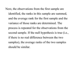 Next, the observations from the first sample are
identified, the ranks in this sample are summed,
and the average rank for the first sample and the
variance of those ranks are determined. The
process is repeated for the observations from the
second sample. If the null hypothesis is true (i.e.,
if there is no real difference between the two
samples), the average ranks of the two samples
should be similar.
 