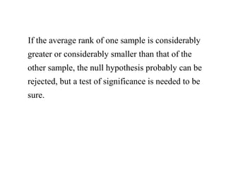 If the average rank of one sample is considerably
greater or considerably smaller than that of the
other sample, the null hypothesis probably can be
rejected, but a test of significance is needed to be
sure.
 