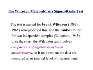 The Wilcoxon Matched-Pairs Signed-Ranks Test
The test is named for Frank Wilcoxon (1892–
1965) who proposed this, and the rank-sum test
for two independent samples (Wilcoxon, 1945).
Like the t-test, the Wilcoxon test involves
comparisons of differences between
measurements, so it requires that the data are
measured at an interval level of measurement.
 
