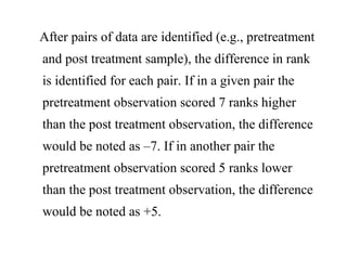 After pairs of data are identified (e.g., pretreatment
and post treatment sample), the difference in rank
is identified for each pair. If in a given pair the
pretreatment observation scored 7 ranks higher
than the post treatment observation, the difference
would be noted as –7. If in another pair the
pretreatment observation scored 5 ranks lower
than the post treatment observation, the difference
would be noted as +5.
 