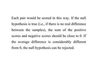 Each pair would be scored in this way. If the null
hypothesis is true (i.e., if there is no real difference
between the samples), the sum of the positive
scores and negative scores should be close to 0. If
the average difference is considerably different
from 0, the null hypothesis can be rejected.
 