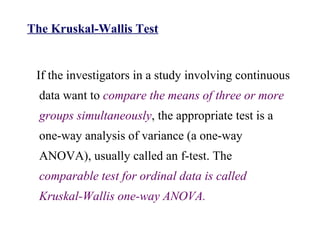 The Kruskal-Wallis Test
If the investigators in a study involving continuous
data want to compare the means of three or more
groups simultaneously, the appropriate test is a
one-way analysis of variance (a one-way
ANOVA), usually called an f-test. The
comparable test for ordinal data is called
Kruskal-Wallis one-way ANOVA.
 