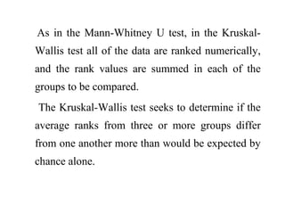 As in the Mann-Whitney U test, in the Kruskal-
Wallis test all of the data are ranked numerically,
and the rank values are summed in each of the
groups to be compared.
The Kruskal-Wallis test seeks to determine if the
average ranks from three or more groups differ
from one another more than would be expected by
chance alone.
 