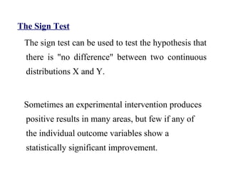 The Sign Test
The sign test can be used to test the hypothesis that
there is "no difference" between two continuous
distributions X and Y.
Sometimes an experimental intervention produces
positive results in many areas, but few if any of
the individual outcome variables show a
statistically significant improvement.
 