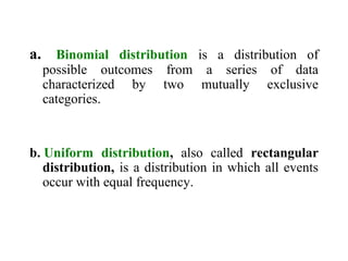 a. Binomial distribution is a distribution of
possible outcomes from a series of data
characterized by two mutually exclusive
categories.
b. Uniform distribution, also called rectangular
distribution, is a distribution in which all events
occur with equal frequency.
 