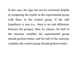 In this case, the sign test can be extremely helpful
in comparing the results in the experimental group
with those in the control group. If the null
hypothesis is true (i.e., there is no real difference
between the groups), then, by chance, for half of
the outcome variables the experimental group
should perform better, and for half of the outcome
variables the control group should perform better.
 