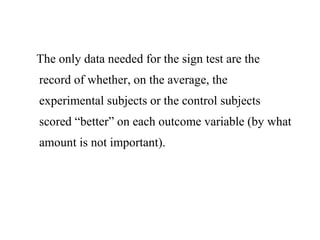 The only data needed for the sign test are the
record of whether, on the average, the
experimental subjects or the control subjects
scored “better” on each outcome variable (by what
amount is not important).
 