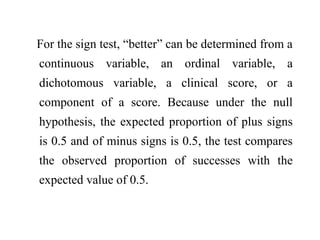 For the sign test, “better” can be determined from a
continuous variable, an ordinal variable, a
dichotomous variable, a clinical score, or a
component of a score. Because under the null
hypothesis, the expected proportion of plus signs
is 0.5 and of minus signs is 0.5, the test compares
the observed proportion of successes with the
expected value of 0.5.
 