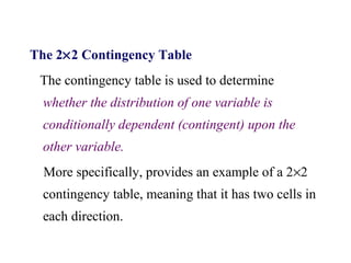The 2×2 Contingency Table
The contingency table is used to determine
whether the distribution of one variable is
conditionally dependent (contingent) upon the
other variable.
More specifically, provides an example of a 2×2
contingency table, meaning that it has two cells in
each direction.
 