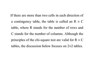 If there are more than two cells in each direction of
a contingency table, the table is called an R × C
table, where R stands for the number of rows and
C stands for the number of columns. Although the
principles of the chi-square test are valid for R × C
tables, the discussion below focuses on 2×2 tables.
 