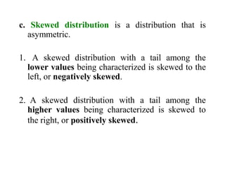 c. Skewed distribution is a distribution that is
asymmetric.
1. A skewed distribution with a tail among the
lower values being characterized is skewed to the
left, or negatively skewed.
2. A skewed distribution with a tail among the
higher values being characterized is skewed to
the right, or positively skewed.
 