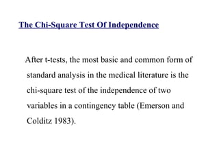 The Chi-Square Test Of Independence
After t-tests, the most basic and common form of
standard analysis in the medical literature is the
chi-square test of the independence of two
variables in a contingency table (Emerson and
Colditz 1983).
 