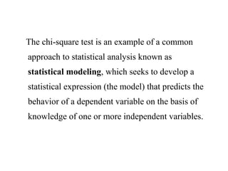 The chi-square test is an example of a common
approach to statistical analysis known as
statistical modeling, which seeks to develop a
statistical expression (the model) that predicts the
behavior of a dependent variable on the basis of
knowledge of one or more independent variables.
 