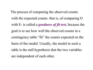 The process of comparing the observed counts
with the expected counts- that is, of comparing O
with E- is called a goodness of fit test, because the
goal is to see how well the observed counts in a
contingency table “fit” the counts expected on the
basis of the model. Usually, the model in such a
table is the null hypothesis that the two variables
are independent of each other.
 